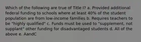 Which of the following are true of Title I? a. Provided additional federal funding to schools where at least 40% of the student population are from low-income families b. Requires teachers to be "highly qualified" c. Funds must be used to "supplement, not supplant" other funding for disadvantaged students d. All of the above e. AandC