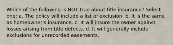 Which of the following is NOT true about title insurance? Select one: a. The policy will include a list of exclusion. b. It is the same as homeowner's insurance. c. It will insure the owner against losses arising from title defects. d. It will generally include exclusions for unrecorded easements.