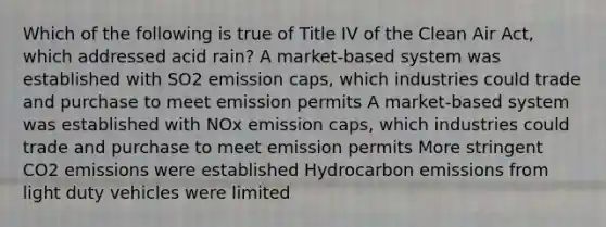 Which of the following is true of Title IV of the Clean Air Act, which addressed acid rain? A market-based system was established with SO2 emission caps, which industries could trade and purchase to meet emission permits A market-based system was established with NOx emission caps, which industries could trade and purchase to meet emission permits More stringent CO2 emissions were established Hydrocarbon emissions from light duty vehicles were limited