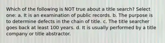 Which of the following is NOT true about a title search? Select one: a. It is an examination of public records. b. The purpose is to determine defects in the chain of title. c. The title searcher goes back at least 100 years. d. It is usually performed by a title company or title abstractor.