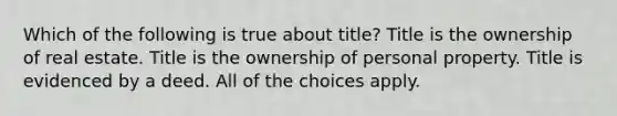 Which of the following is true about title? Title is the ownership of real estate. Title is the ownership of personal property. Title is evidenced by a deed. All of the choices apply.