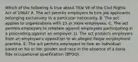 Which of the following is true about Title VII of the Civil Rights Act of 1964? A. The act permits employers to hire job applicants belonging exclusively to a particular nationality. B. The act applies to organizations with 15 or more employees. C. The act permits employers to retaliate against employees participating in a proceeding against an employer. D. The act protects employers from an employee's opposition to an alleged illegal employment practice. E. The act permits employers to hire an individual based on his or her gender and race in the absence of a bona fide occupational qualification (BFOQ).