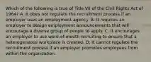 Which of the following is true of Title VII of the Civil Rights Act of 1964? A: It does not regulate the recruitment process if an employer uses an employment agency. B: It requires an employer to design employment announcements that will encourage a diverse group of people to apply. C: It encourages an employer to use word-of-mouth recruiting to ensure that a heterogeneous workplace is created. D: It cannot regulate the recruitment process if an employer promotes employees from within the organization.