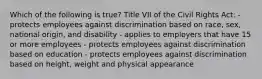 Which of the following is true? Title VII of the Civil Rights Act: - protects employees against discrimination based on race, sex, national origin, and disability - applies to employers that have 15 or more employees - protects employees against discrimination based on education - protects employees against discrimination based on height, weight and physical appearance