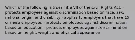 Which of the following is true? Title VII of the Civil Rights Act: - protects employees against discrimination based on race, sex, national origin, and disability - applies to employers that have 15 or more employees - protects employees against discrimination based on education - protects employees against discrimination based on height, weight and physical appearance