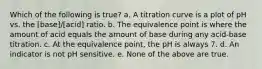 Which of the following is true? a. A titration curve is a plot of pH vs. the [base]/[acid] ratio. b. The equivalence point is where the amount of acid equals the amount of base during any acid-base titration. c. At the equivalence point, the pH is always 7. d. An indicator is not pH sensitive. e. None of the above are true.