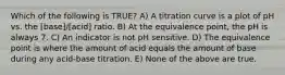 Which of the following is TRUE? A) A titration curve is a plot of pH vs. the [base]/[acid] ratio. B) At the equivalence point, the pH is always 7. C) An indicator is not pH sensitive. D) The equivalence point is where the amount of acid equals the amount of base during any acid-base titration. E) None of the above are true.