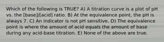 Which of the following is TRUE? A) A titration curve is a plot of pH vs. the [base]/[acid] ratio. B) At the equivalence point, the pH is always 7. C) An indicator is not pH sensitive. D) The equivalence point is where the amount of acid equals the amount of base during any acid-base titration. E) None of the above are true.