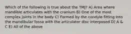 Which of the following is true about the TMJ? A) Area where mandible articulates with the cranium B) One of the most complex joints in the body C) Formed by the condyle fitting into the mandibular fossa with the articulator disc interposed D) A & C E) All of the above