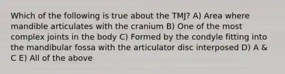 Which of the following is true about the TMJ? A) Area where mandible articulates with the cranium B) One of the most complex joints in the body C) Formed by the condyle fitting into the mandibular fossa with the articulator disc interposed D) A & C E) All of the above