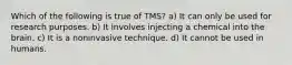 Which of the following is true of TMS? a) It can only be used for research purposes. b) It involves injecting a chemical into the brain. c) It is a noninvasive technique. d) It cannot be used in humans.