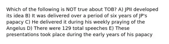 Which of the following is NOT true about TOB? A) JPII developed its idea B) It was delivered over a period of six years of JP's papacy C) He delivered it during his weekly praying of the Angelus D) There were 129 total speeches E) These presentations took place during the early years of his papacy