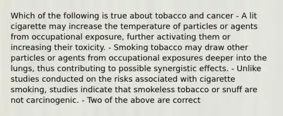 Which of the following is true about tobacco and cancer - A lit cigarette may increase the temperature of particles or agents from occupational exposure, further activating them or increasing their toxicity. - Smoking tobacco may draw other particles or agents from occupational exposures deeper into the lungs, thus contributing to possible synergistic effects. - Unlike studies conducted on the risks associated with cigarette smoking, studies indicate that smokeless tobacco or snuff are not carcinogenic. - Two of the above are correct