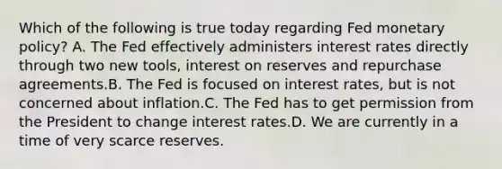 Which of the following is true today regarding Fed monetary policy? A. The Fed effectively administers interest rates directly through two new tools, interest on reserves and repurchase agreements.B. The Fed is focused on interest rates, but is not concerned about inflation.C. The Fed has to get permission from the President to change interest rates.D. We are currently in a time of very scarce reserves.