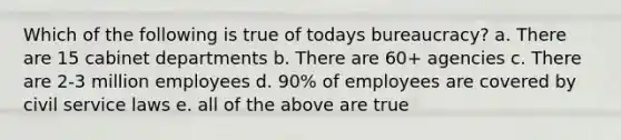 Which of the following is true of todays bureaucracy? a. There are 15 cabinet departments b. There are 60+ agencies c. There are 2-3 million employees d. 90% of employees are covered by civil service laws e. all of the above are true