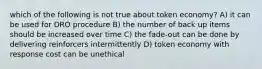 which of the following is not true about token economy? A) it can be used for DRO procedure B) the number of back up items should be increased over time C) the fade-out can be done by delivering reinforcers intermittently D) token economy with response cost can be unethical