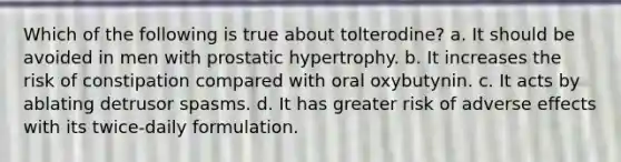 Which of the following is true about tolterodine? a. It should be avoided in men with prostatic hypertrophy. b. It increases the risk of constipation compared with oral oxybutynin. c. It acts by ablating detrusor spasms. d. It has greater risk of adverse effects with its twice-daily formulation.