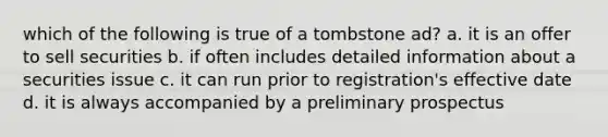 which of the following is true of a tombstone ad? a. it is an offer to sell securities b. if often includes detailed information about a securities issue c. it can run prior to registration's effective date d. it is always accompanied by a preliminary prospectus