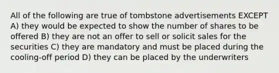 All of the following are true of tombstone advertisements EXCEPT A) they would be expected to show the number of shares to be offered B) they are not an offer to sell or solicit sales for the securities C) they are mandatory and must be placed during the cooling-off period D) they can be placed by the underwriters