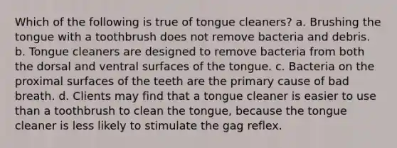 Which of the following is true of tongue cleaners? a. Brushing the tongue with a toothbrush does not remove bacteria and debris. b. Tongue cleaners are designed to remove bacteria from both the dorsal and ventral surfaces of the tongue. c. Bacteria on the proximal surfaces of the teeth are the primary cause of bad breath. d. Clients may find that a tongue cleaner is easier to use than a toothbrush to clean the tongue, because the tongue cleaner is less likely to stimulate the gag reflex.