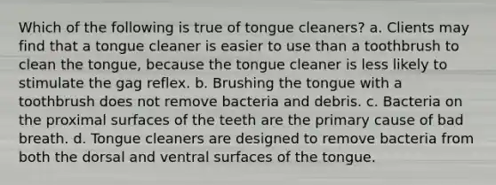 Which of the following is true of tongue cleaners? a. Clients may find that a tongue cleaner is easier to use than a toothbrush to clean the tongue, because the tongue cleaner is less likely to stimulate the gag reflex. b. Brushing the tongue with a toothbrush does not remove bacteria and debris. c. Bacteria on the proximal surfaces of the teeth are the primary cause of bad breath. d. Tongue cleaners are designed to remove bacteria from both the dorsal and ventral surfaces of the tongue.