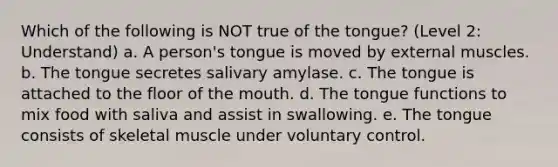 Which of the following is NOT true of the tongue? (Level 2: Understand) a. A person's tongue is moved by external muscles. b. The tongue secretes salivary amylase. c. The tongue is attached to the floor of <a href='https://www.questionai.com/knowledge/krBoWYDU6j-the-mouth' class='anchor-knowledge'>the mouth</a>. d. The tongue functions to mix food with saliva and assist in swallowing. e. The tongue consists of skeletal muscle under voluntary control.