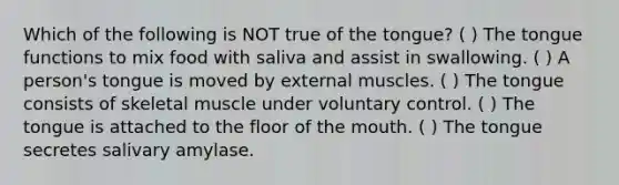 Which of the following is NOT true of the tongue? ( ) The tongue functions to mix food with saliva and assist in swallowing. ( ) A person's tongue is moved by external muscles. ( ) The tongue consists of skeletal muscle under voluntary control. ( ) The tongue is attached to the floor of <a href='https://www.questionai.com/knowledge/krBoWYDU6j-the-mouth' class='anchor-knowledge'>the mouth</a>. ( ) The tongue secretes salivary amylase.