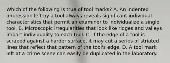 Which of the following is true of tool​ marks? A. An indented impression left by a tool always reveals significant individual characteristics that permit an examiner to individualize a single tool. B. Microscopic irregularities that look like ridges and valleys impart individuality to each tool. C. If the edge of a tool is scraped against a harder​ surface, it may cut a series of striated lines that reflect that pattern of the​ tool's edge. D. A tool mark left at a crime scene can easily be duplicated in the laboratory.