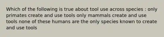 Which of the following is true about tool use across species : only primates create and use tools only mammals create and use tools none of these humans are the only species known to create and use tools