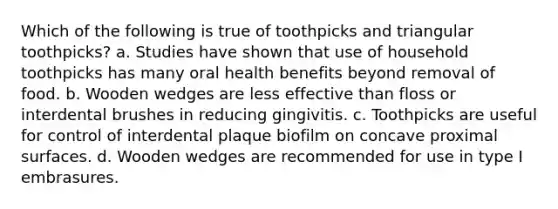 Which of the following is true of toothpicks and triangular toothpicks? a. Studies have shown that use of household toothpicks has many oral health benefits beyond removal of food. b. Wooden wedges are less effective than floss or interdental brushes in reducing gingivitis. c. Toothpicks are useful for control of interdental plaque biofilm on concave proximal surfaces. d. Wooden wedges are recommended for use in type I embrasures.