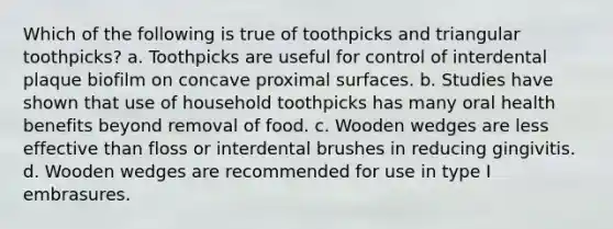 Which of the following is true of toothpicks and triangular toothpicks? a. Toothpicks are useful for control of interdental plaque biofilm on concave proximal surfaces. b. Studies have shown that use of household toothpicks has many oral health benefits beyond removal of food. c. Wooden wedges are less effective than floss or interdental brushes in reducing gingivitis. d. Wooden wedges are recommended for use in type I embrasures.