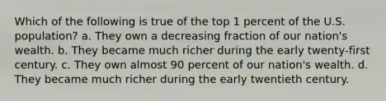 Which of the following is true of the top 1 percent of the U.S. population? a. They own a decreasing fraction of our nation's wealth. b. They became much richer during the early twenty-first century. c. They own almost 90 percent of our nation's wealth. d. They became much richer during the early twentieth century.