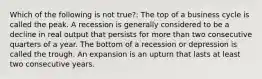 Which of the following is not true?: The top of a business cycle is called the peak. A recession is generally considered to be a decline in real output that persists for more than two consecutive quarters of a year. The bottom of a recession or depression is called the trough. An expansion is an upturn that lasts at least two consecutive years.