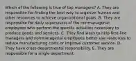 Which of the following is true of top managers? A. They are responsible for finding the best way to organize human and other resources to achieve organizational goals. B. They are responsible for daily supervision of the nonmanagerial employees who perform the specific activities necessary to produce goods and services. C. They find ways to help first-line managers and nonmanagerial employees better use resources to reduce manufacturing costs or improve customer service. D. They have cross-departmental responsibility. E. They are responsible for a single department.