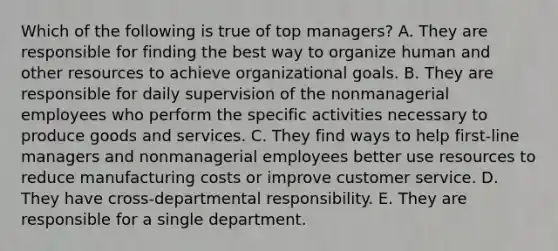 Which of the following is true of top managers? A. They are responsible for finding the best way to organize human and other resources to achieve organizational goals. B. They are responsible for daily supervision of the nonmanagerial employees who perform the specific activities necessary to produce goods and services. C. They find ways to help first-line managers and nonmanagerial employees better use resources to reduce manufacturing costs or improve customer service. D. They have cross-departmental responsibility. E. They are responsible for a single department.