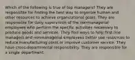 Which of the following is true of top managers? They are responsible for finding the best way to organize human and other resources to achieve organizational goals. They are responsible for daily supervision of the nonmanagerial employees who perform the specific activities necessary to produce goods and services. They find ways to help first-line managers and nonmanagerial employees better use resources to reduce manufacturing costs or improve customer service. They have cross-departmental responsibility. They are responsible for a single department.