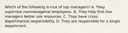 Which of the following is true of top managers? A. They supervise nonmanagerial employees. B. They help first-line managers better use resources. C. They have cross-departmental responsibility. D. They are responsible for a single department.