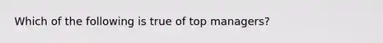Which of the following is true of top managers?