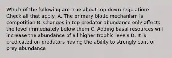 Which of the following are true about top-down regulation? Check all that apply: A. The primary biotic mechanism is competition B. Changes in top predator abundance only affects the level immediately below them C. Adding basal resources will increase the abundance of all higher trophic levels D. It is predicated on predators having the ability to strongly control prey abundance