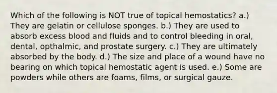 Which of the following is NOT true of topical hemostatics? a.) They are gelatin or cellulose sponges. b.) They are used to absorb excess blood and fluids and to control bleeding in oral, dental, opthalmic, and prostate surgery. c.) They are ultimately absorbed by the body. d.) The size and place of a wound have no bearing on which topical hemostatic agent is used. e.) Some are powders while others are foams, films, or surgical gauze.