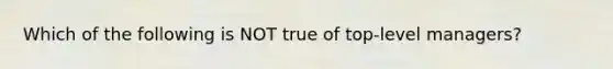 Which of the following is NOT true of top-level managers?