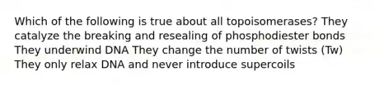 Which of the following is true about all topoisomerases? They catalyze the breaking and resealing of phosphodiester bonds They underwind DNA They change the number of twists (Tw) They only relax DNA and never introduce supercoils