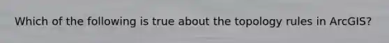 Which of the following is true about the topology rules in ArcGIS?