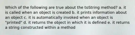 Which of the following are true about the toString method? a. it is called when an object is created b. it prints information about an object c. it is automatically invoked when an object is "printed" d. it returns the object in which it is defined e. it returns a string constructed within a method