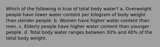 Which of the following is true of total body water? a. Overweight people have lower water content per kilogram of body weight than slender people. b. Women have higher water content than men. c. Elderly people have higher water content than younger people. d. Total body water ranges between 30% and 40% of the total body weight.