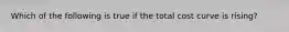 Which of the following is true if the total cost curve is rising?