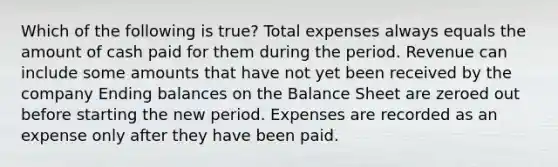 Which of the following is true? Total expenses always equals the amount of cash paid for them during the period. Revenue can include some amounts that have not yet been received by the company Ending balances on the Balance Sheet are zeroed out before starting the new period. Expenses are recorded as an expense only after they have been paid.