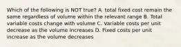 Which of the following is NOT true? A. total fixed cost remain the same regardless of volume within the relevant range B. Total variable costs change with volume C. Variable costs per unit decrease as the volume increases D. Fixed costs per unit increase as the volume decreases