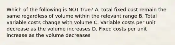 Which of the following is NOT true? A. total fixed cost remain the same regardless of volume within the relevant range B. Total variable costs change with volume C. Variable costs per unit decrease as the volume increases D. Fixed costs per unit increase as the volume decreases