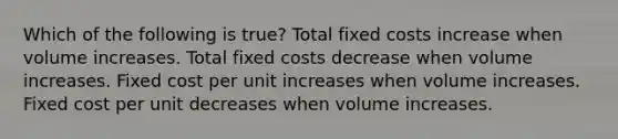 Which of the following is true? Total fixed costs increase when volume increases. Total fixed costs decrease when volume increases. Fixed cost per unit increases when volume increases. Fixed cost per unit decreases when volume increases.